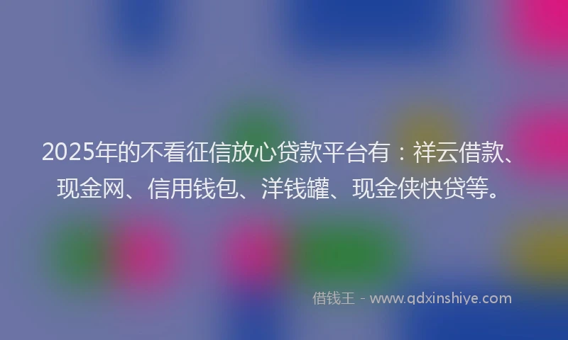 2025年的不看征信放心贷款平台有：祥云借款、现金网、信用钱包、洋钱罐、现金侠快贷等。