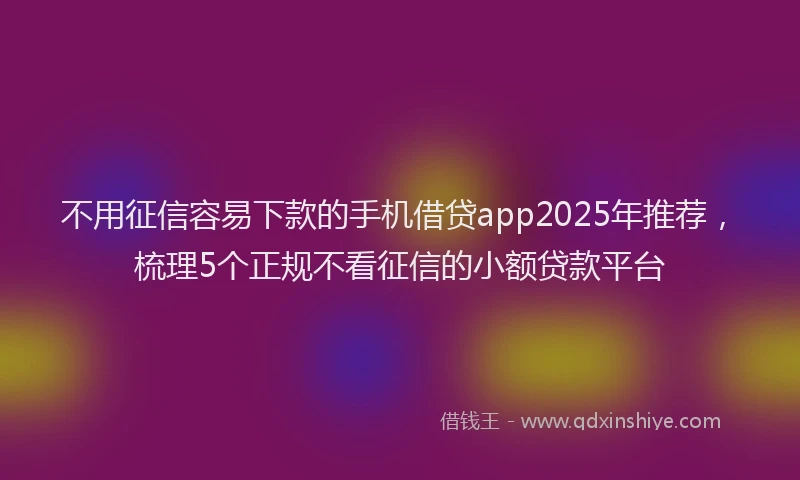不用征信容易下款的手机借贷app2025年推荐，梳理5个正规不看征信的小额贷款平台