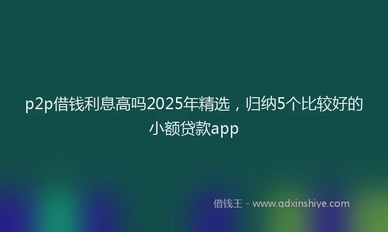 p2p借钱利息高吗2025年精选，归纳5个比较好的小额贷款app