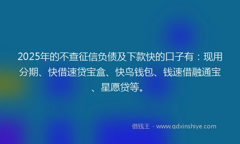 2025年的不查征信负债及下款快的口子有：现用分期、快借速贷宝盒、快鸟钱包、钱速借融通宝、星愿贷等。