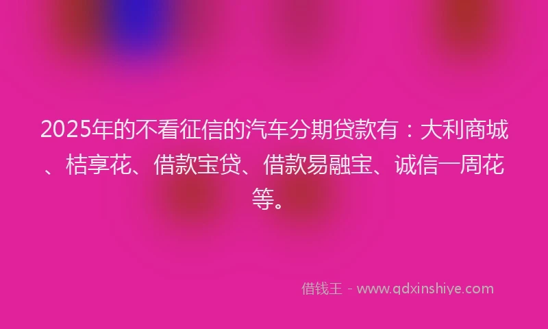 2025年的不看征信的汽车分期贷款有：大利商城、桔享花、借款宝贷、借款易融宝、诚信一周花等。