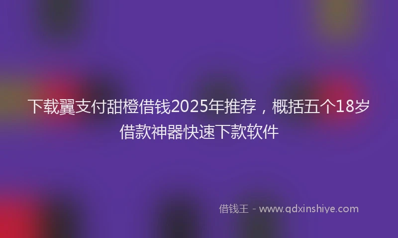 下载翼支付甜橙借钱2025年推荐，概括五个18岁借款神器快速下款软件