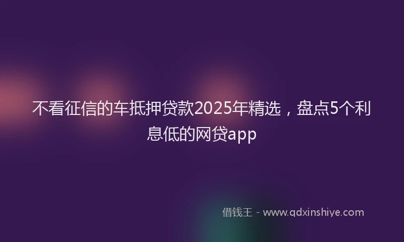 不看征信的车抵押贷款2025年精选，盘点5个利息低的网贷app