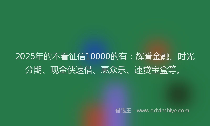 2025年的不看征信10000的有：辉誉金融、时光分期、现金侠速借、惠众乐、速贷宝盒等。