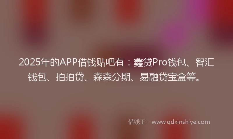 2025年的APP借钱贴吧有：鑫贷Pro钱包、智汇钱包、拍拍贷、森森分期、易融贷宝盒等。
