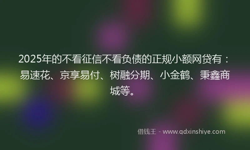 2025年的不看征信不看负债的正规小额网贷有：易速花、京享易付、树融分期、小金鹤、秉鑫商城等。