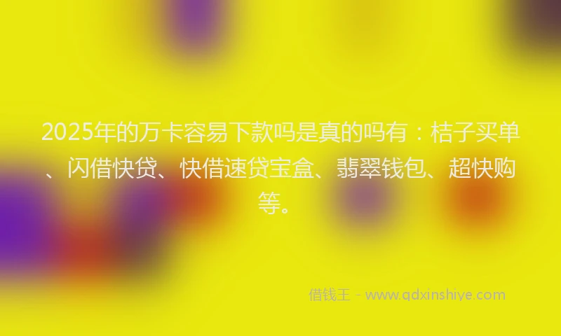 2025年的万卡容易下款吗是真的吗有：桔子买单、闪借快贷、快借速贷宝盒、翡翠钱包、超快购等。