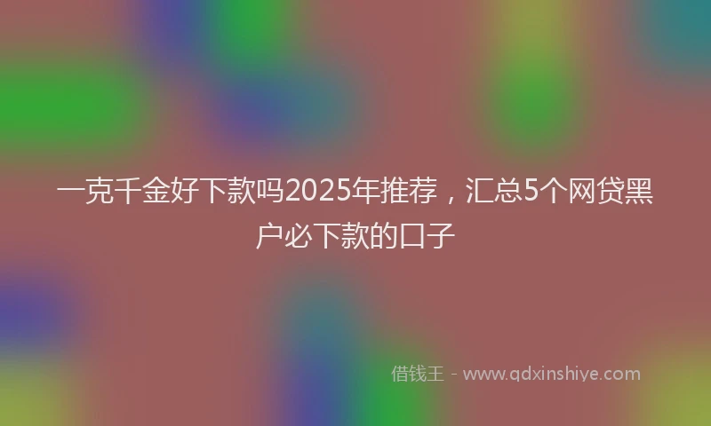 一克千金好下款吗2025年推荐，汇总5个网贷黑户必下款的口子