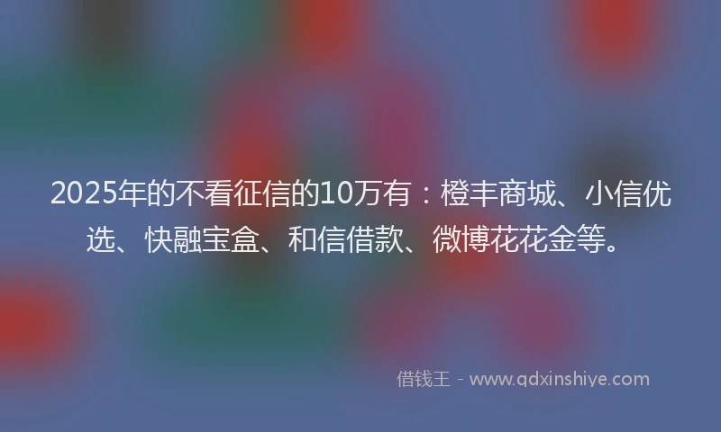 2025年的不看征信的10万有：橙丰商城、小信优选、快融宝盒、和信借款、微博花花金等。