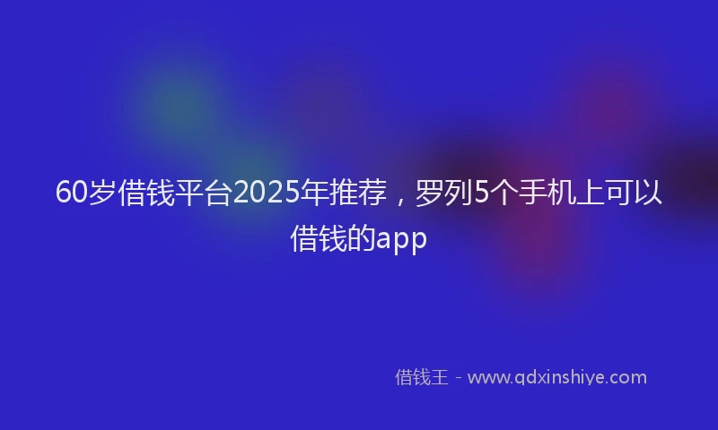60岁借钱平台2025年推荐，罗列5个手机上可以借钱的app