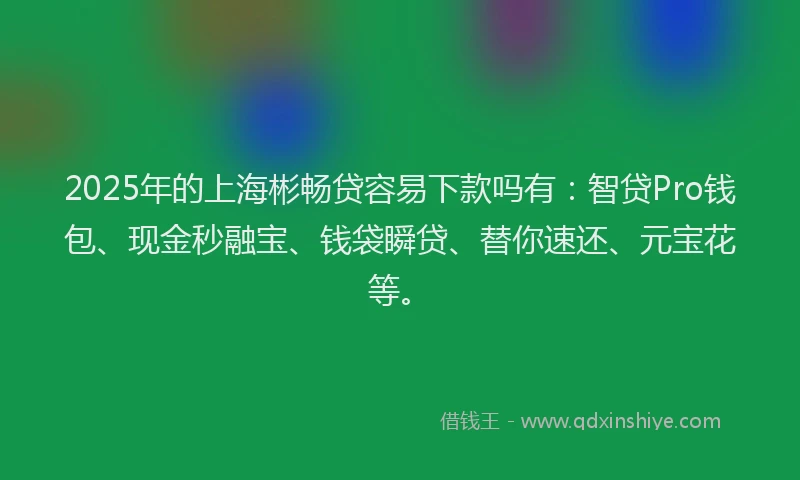 2025年的上海彬畅贷容易下款吗有：智贷Pro钱包、现金秒融宝、钱袋瞬贷、替你速还、元宝花等。