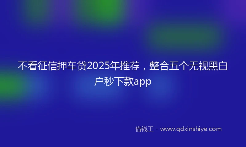 不看征信押车贷2025年推荐，整合五个无视黑白户秒下款app
