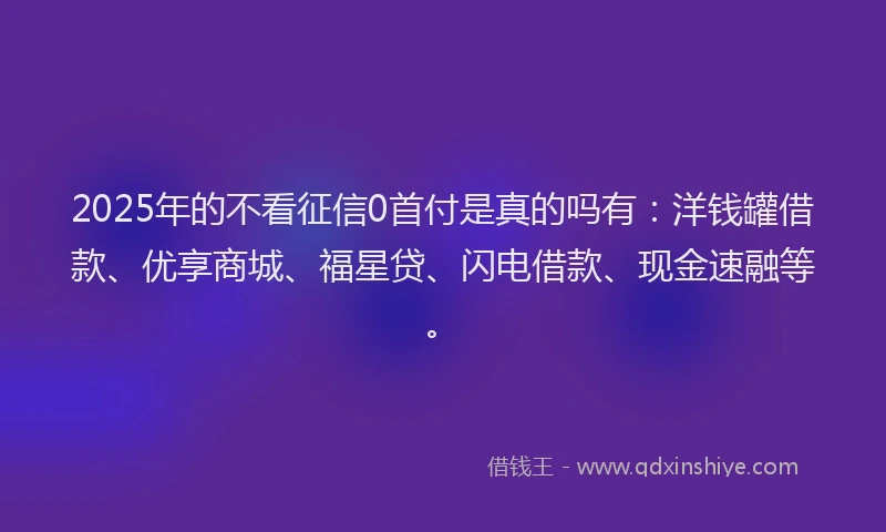 2025年的不看征信0首付是真的吗有：洋钱罐借款、优享商城、福星贷、闪电借款、现金速融等。