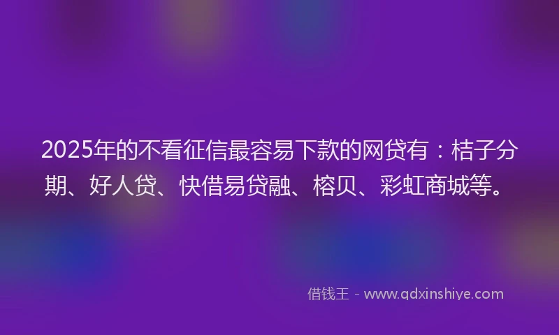 2025年的不看征信最容易下款的网贷有：桔子分期、好人贷、快借易贷融、榕贝、彩虹商城等。