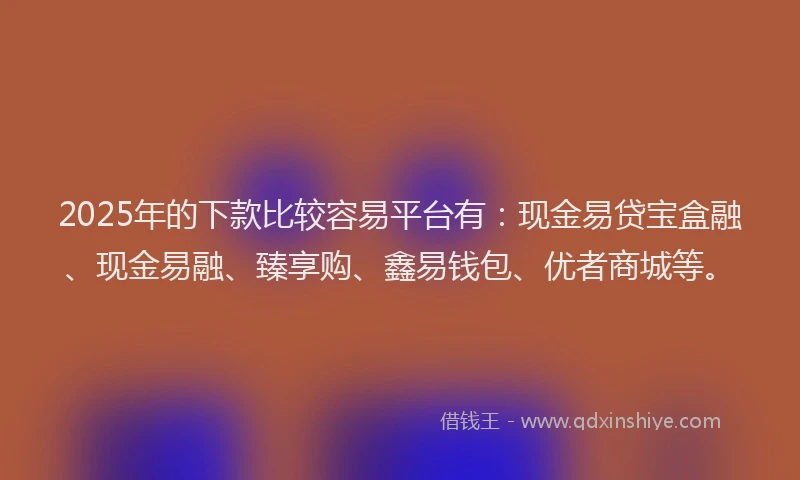 2025年的下款比较容易平台有：现金易贷宝盒融、现金易融、臻享购、鑫易钱包、优者商城等。