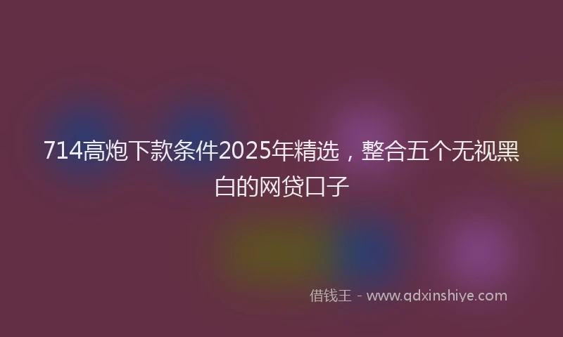 714高炮下款条件2025年精选，整合五个无视黑白的网贷口子