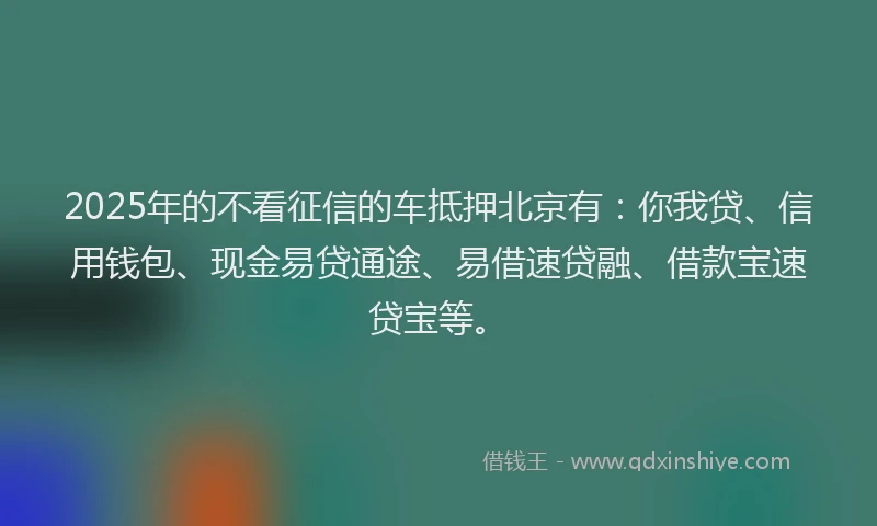 2025年的不看征信的车抵押北京有：你我贷、信用钱包、现金易贷通途、易借速贷融、借款宝速贷宝等。