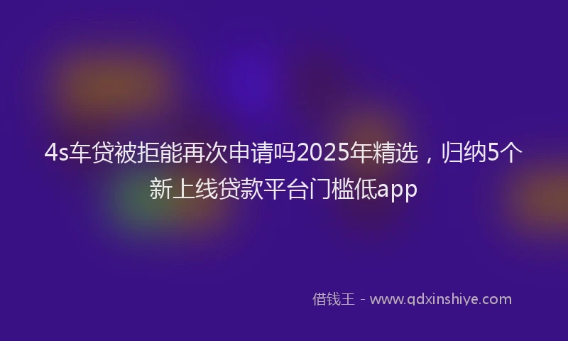 4s车贷被拒能再次申请吗2025年精选，归纳5个新上线贷款平台门槛低app