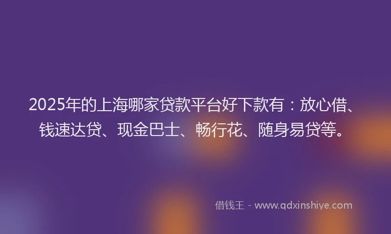 2025年的上海哪家贷款平台好下款有：放心借、钱速达贷、现金巴士、畅行花、随身易贷等。
