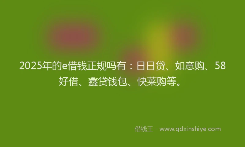 2025年的e借钱正规吗有：日日贷、如意购、58好借、鑫贷钱包、快莱购等。