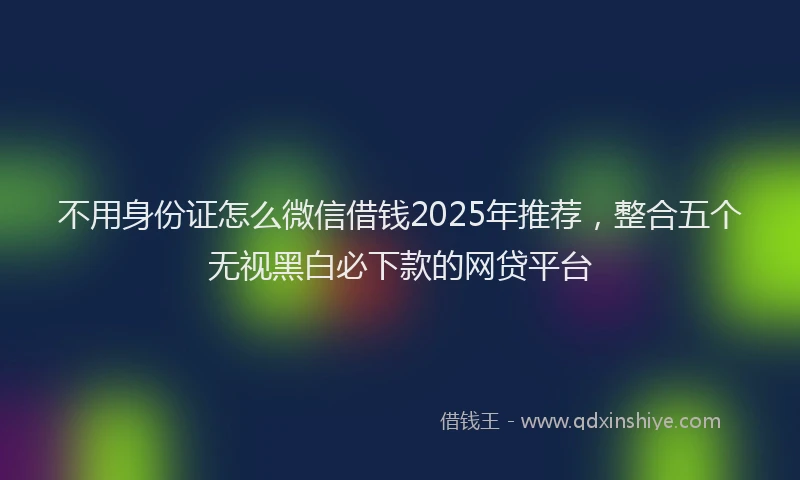 不用身份证怎么微信借钱2025年推荐，整合五个无视黑白必下款的网贷平台