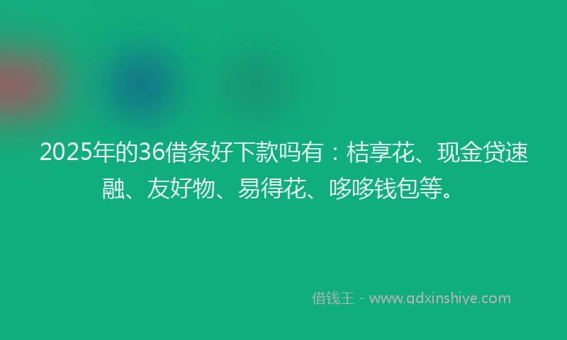 2025年的36借条好下款吗有：桔享花、现金贷速融、友好物、易得花、哆哆钱包等。