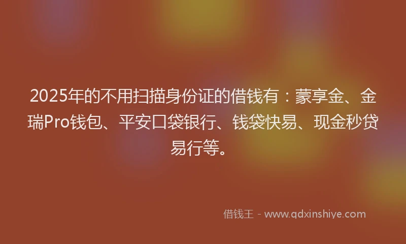 2025年的不用扫描身份证的借钱有：蒙享金、金瑞Pro钱包、平安口袋银行、钱袋快易、现金秒贷易行等。