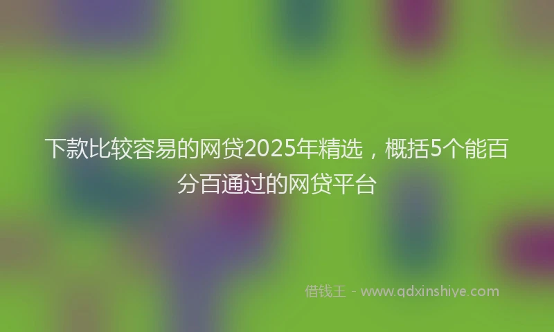 下款比较容易的网贷2025年精选，概括5个能百分百通过的网贷平台