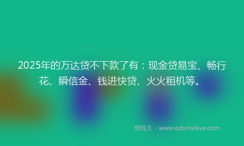 2025年的万达贷不下款了有：现金贷易宝、畅行花、瞬信金、钱进快贷、火火租机等。