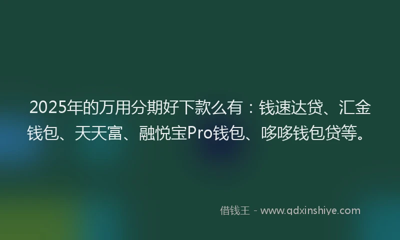 2025年的万用分期好下款么有：钱速达贷、汇金钱包、天天富、融悦宝Pro钱包、哆哆钱包贷等。