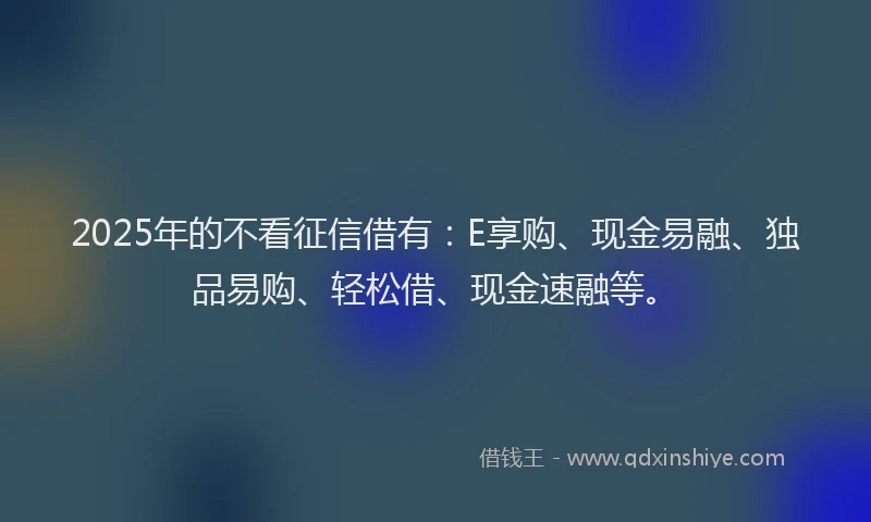 2025年的不看征信借有：E享购、现金易融、独品易购、轻松借、现金速融等。