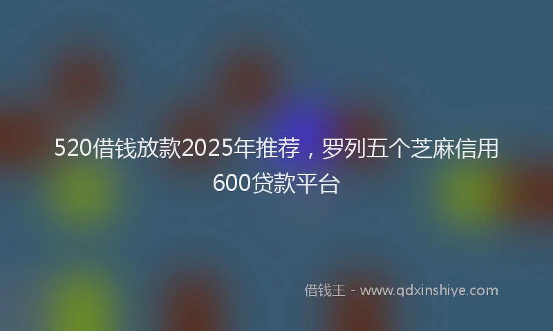520借钱放款2025年推荐，罗列五个芝麻信用600贷款平台