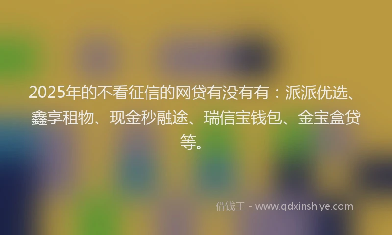 2025年的不看征信的网贷有没有有：派派优选、鑫享租物、现金秒融途、瑞信宝钱包、金宝盒贷等。