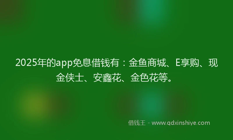 2025年的app免息借钱有：金鱼商城、E享购、现金侠士、安鑫花、金色花等。