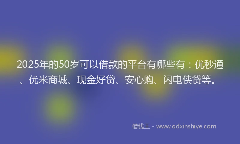 2025年的50岁可以借款的平台有哪些有：优秒通、优米商城、现金好贷、安心购、闪电侠贷等。