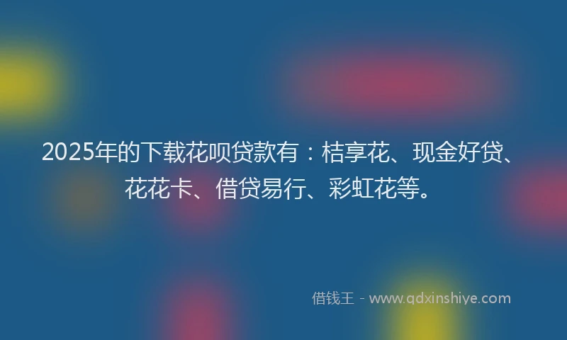 2025年的下载花呗贷款有：桔享花、现金好贷、花花卡、借贷易行、彩虹花等。