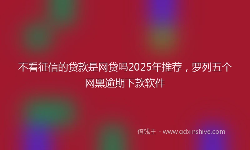 不看征信的贷款是网贷吗2025年推荐，罗列五个网黑逾期下款软件