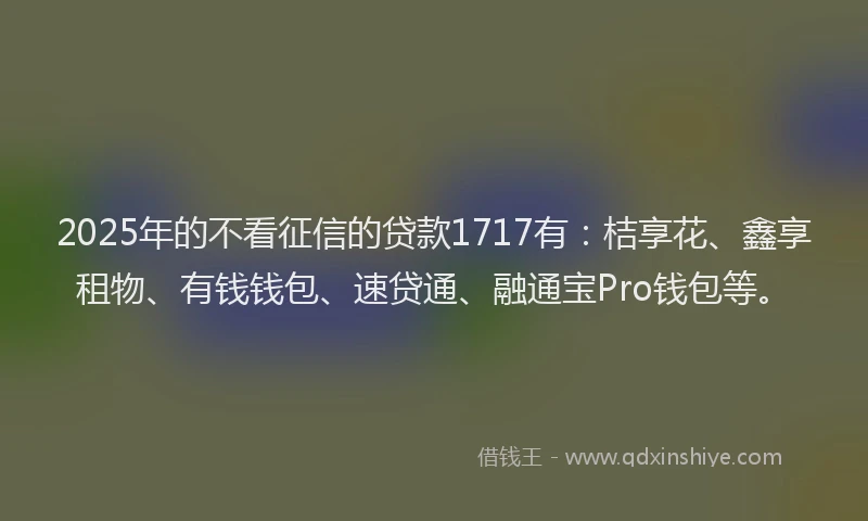 2025年的不看征信的贷款1717有：桔享花、鑫享租物、有钱钱包、速贷通、融通宝Pro钱包等。