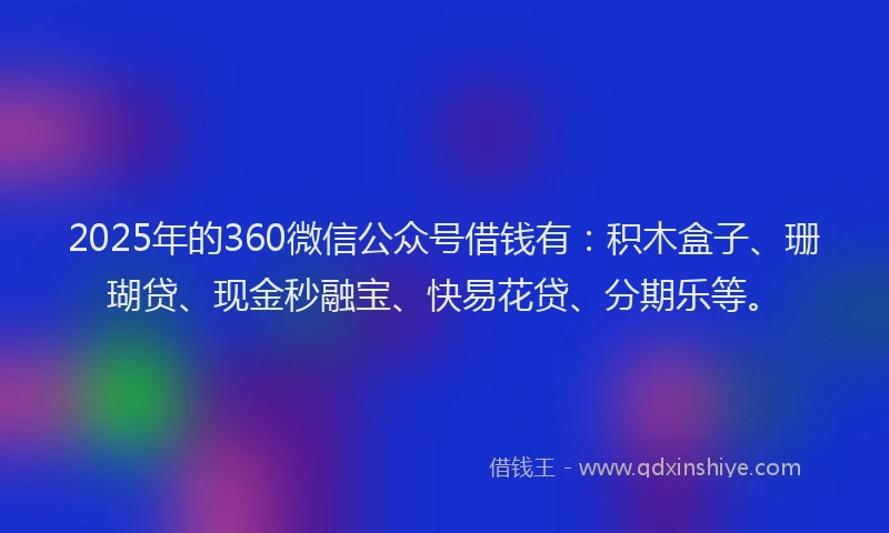 2025年的360微信公众号借钱有：积木盒子、珊瑚贷、现金秒融宝、快易花贷、分期乐等。