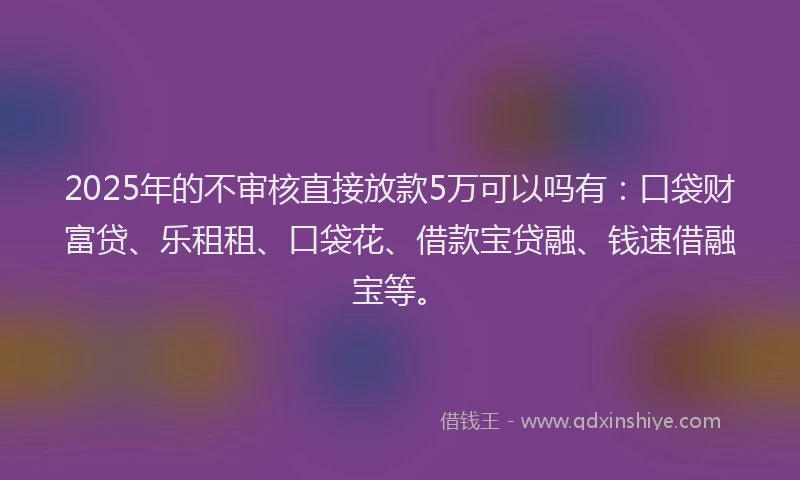 2025年的不审核直接放款5万可以吗有：口袋财富贷、乐租租、口袋花、借款宝贷融、钱速借融宝等。