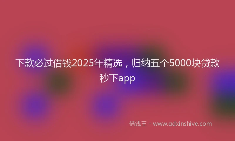 下款必过借钱2025年精选，归纳五个5000块贷款秒下app