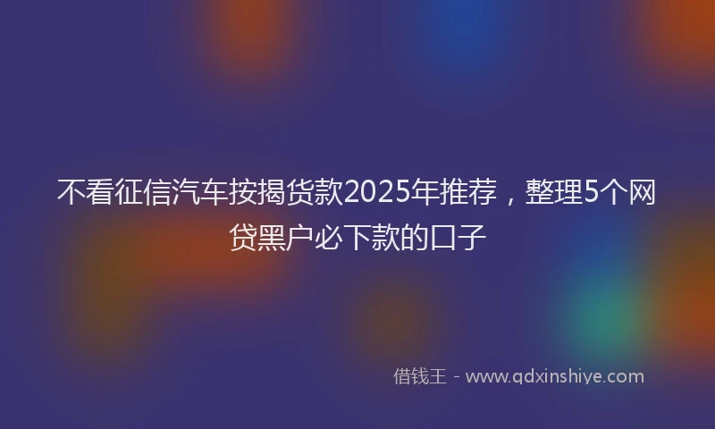 不看征信汽车按揭货款2025年推荐，整理5个网贷黑户必下款的口子