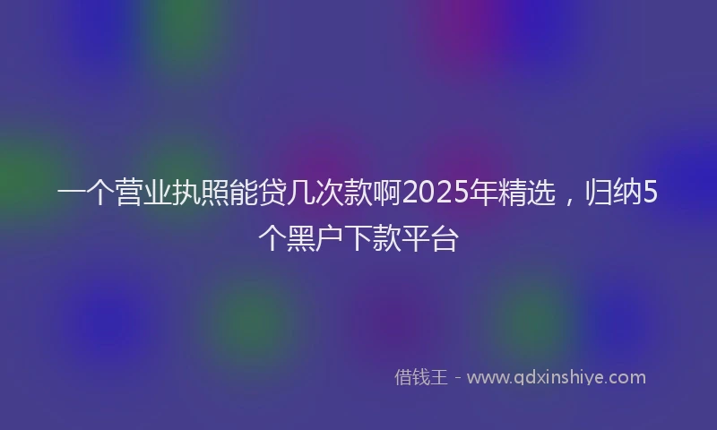 一个营业执照能贷几次款啊2025年精选，归纳5个黑户下款平台
