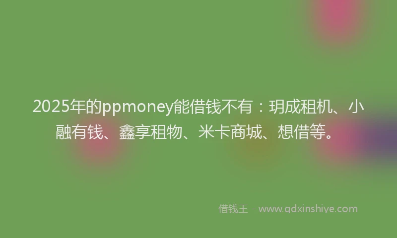 2025年的ppmoney能借钱不有：玥成租机、小融有钱、鑫享租物、米卡商城、想借等。