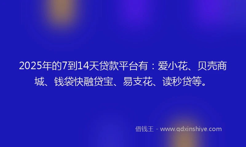 2025年的7到14天贷款平台有：爱小花、贝壳商城、钱袋快融贷宝、易支花、读秒贷等。