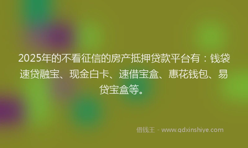 2025年的不看征信的房产抵押贷款平台有：钱袋速贷融宝、现金白卡、速借宝盒、惠花钱包、易贷宝盒等。