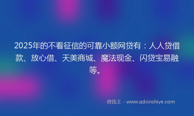2025年的不看征信的可靠小额网贷有：人人贷借款、放心借、天美商城、魔法现金、闪贷宝易融等。