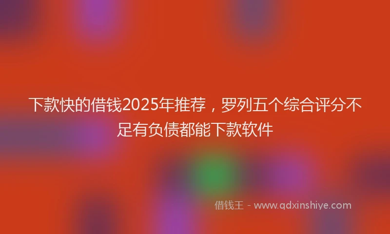 下款快的借钱2025年推荐，罗列五个综合评分不足有负债都能下款软件