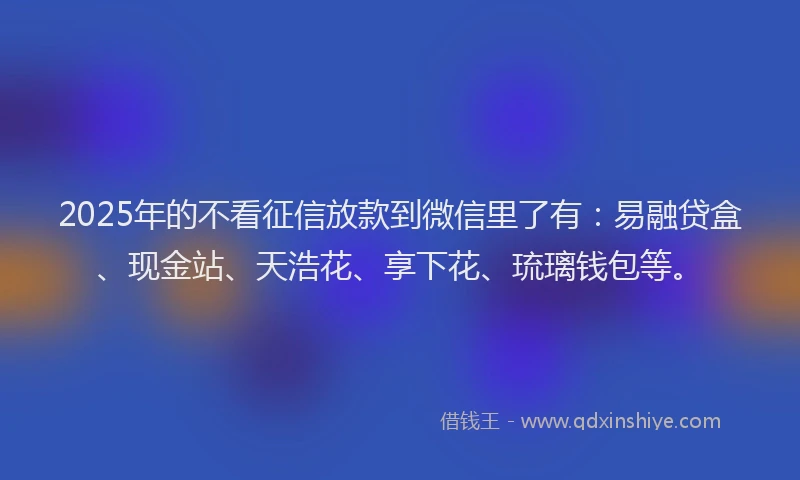 2025年的不看征信放款到微信里了有：易融贷盒、现金站、天浩花、享下花、琉璃钱包等。