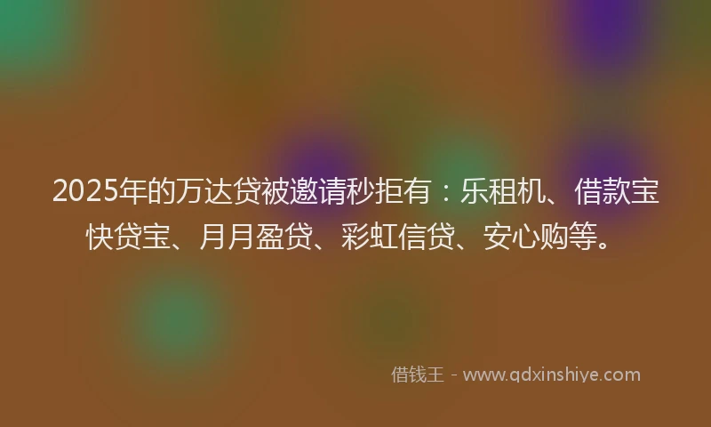 2025年的万达贷被邀请秒拒有：乐租机、借款宝快贷宝、月月盈贷、彩虹信贷、安心购等。
